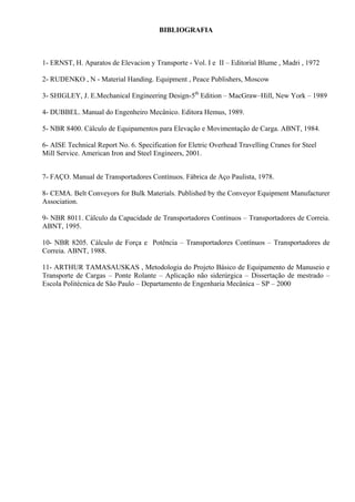 BIBLIOGRAFIA
1- ERNST, H. Aparatos de Elevacion y Transporte - Vol. I e II – Editorial Blume , Madri , 1972
2- RUDENKO , N - Material Handing. Equipment , Peace Publishers, Moscow
3- SHIGLEY, J. E.Mechanical Engineering Design-5th
Edition – MacGraw–Hill, New York – 1989
4- DUBBEL. Manual do Engenheiro Mecânico. Editora Hemus, 1989.
5- NBR 8400. Cálculo de Equipamentos para Elevação e Movimentação de Carga. ABNT, 1984.
6- AISE Technical Report No. 6. Specification for Eletric Overhead Travelling Cranes for Steel
Mill Service. American Iron and Steel Engineers, 2001.
7- FAÇO. Manual de Transportadores Contínuos. Fábrica de Aço Paulista, 1978.
8- CEMA. Belt Conveyors for Bulk Materials. Published by the Conveyor Equipment Manufacturer
Association.
9- NBR 8011. Cálculo da Capacidade de Transportadores Contínuos – Transportadores de Correia.
ABNT, 1995.
10- NBR 8205. Cálculo de Força e Potência – Transportadores Contínuos – Transportadores de
Correia. ABNT, 1988.
11- ARTHUR TAMASAUSKAS , Metodologia do Projeto Básico de Equipamento de Manuseio e
Transporte de Cargas – Ponte Rolante – Aplicação não siderúrgica – Dissertação de mestrado –
Escola Politécnica de São Paulo – Departamento de Engenharia Mecânica – SP – 2000
 