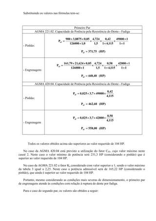 Substituindo os valores nas fórmulas tem-se:
Primeiro Par
AGMA 221.02. Capacidade de Potência pela Resistência do Dente - Fadiga
- Pinhão:
11
149000
115,41
42,0
5,1
724,4
0,1126000
85,08875,3900
Paf
×
×
×
×
××
×
××
=
(HP)75,371Paf =
- Engrenagem:
11
142800
115,41
58,0
5,1
724,4
1126000
85,0624,2179,161
Paf
×
×
×
×
××
×
××
=
(HP)40,448Paf =
AGMA 420.04. Capacidade de Potência pela Resistência do Dente - Fadiga
- Pinhão:
115,4
42,0
490007,3025,0Paf ×××=
(HP)60,462Paf =
- Engrenagem
115,4
58,0
428007,3025,0Paf ×××=
(HP)00,558Paf =
Todos os valores obtidos acima são superiores ao valor requerido de 104 HP.
No caso da AGMA 420.04 está previsto a utilização do fator CSF, cujo valor máximo neste
casoé 2. Neste caso o valor mínimo de potência será 231,3 HP (considerando o pinhão) que é
superior ao valor requerido de 104 HP.
No caso da AGMA 221.02 o fator Ko considerado com valor superior a 1, sendo o valor máximo
da tabela 3 igual a 2,25. Neste caso a potência admissível será de 165,22 HP (considerando o
pinhão), que ainda é superior ao valor requerido de 104 HP.
Portanto, mesmo considerando as condições mais severas de dimensionamento, o primeiro par
de engrenagens atende às condições com relação à ruptura do dente por fadiga.
Para o caso do segundo par, os valores são obtidos a seguir:
 