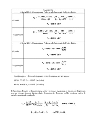 Segundo Par
AGMA 221.02. Capacidade de Potência pela Resistência do Dente - Fadiga
- Pinhão:
11
149000
175,31
40,0
5,1
10
0,1126000
92,0775,479,161
Paf
×
×
×
×
××
×
××
=
(HP)15,232Paf =
- Engrenagem
11
142800
175,31
57,0
5,1
10
1126000
92,0831,2414,31
Paf
×
×
×
×
××
×
××
=
(HP)20,289Paf =
AGMA 420.04. Capacidade de Potência pela Resistência do Dente - Fadiga
- Pinhão:
175,3
40,0
490009,6005,0Paf ×××=
(HP)98,212Paf =
- Engrenagem
175,3
57,0
428009,6005,0Paf ×××=
(HP)10,265Paf =
Considerando os valores anteriores para os coeficientes de serviço, tem-se:
AGMA 221.02: Paf = 103,17 (no limite).
AGMA 420.04: Paf = 106,49 (no limite).
2) Resistência do dente ao desgaste: neste caso é verificada a capacidade de transmissão de potência
sem que ocorra o desgaste das superfícies de contato dos dentes do pinhão, conforme o ciclo de
trabalho considerado no cálculo.
211.02)(AGMA
CC
CC
C
dS
CCCC
CI
126000
Fn
P
RT
HL
p
ac
ofms
vp
ac
⎥
⎥
⎦
⎤
⎢
⎢
⎣
⎡
×
×
×
×
×
×
×
×
=
420.04)(AGMACCCCP 4321ac ×××=
 