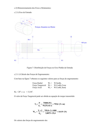 c.2) Dimensionamento dos Eixos e Rolamentos:
c.2.1) Eixo de Entrada:
Wt
Wr
Wa
W
n
t
I II
Wt1
R1R2
Wa
900 rpm
Forças Atuantes no Dente
Figura 7: Distribuição de Forças no Eixo Pinhão de Entrada
c.2.1.1) Cálculo das Forças de Engrenamento:
Com base na figura 7 obtemos os seguintes valores para as forças de engrenamento:
Força Radial Wr = W.SenΦn
Força Tangencial Wt = W.CosΦn.Cosψ
Força Axial Wa = W.CosΦn.Senψ
Φn = 20o
e ψ = 13,54o
.
O valor da Força Tangencial pode ser obtida na equação do torque transmitido:
m)(N8,795
s)rd(94,25
(W)75000
ω
P
T
1
1 ×===
(N)16119
4,258875,3
100028,795
d
2T
W
1p
1
t1 =
×
××
=
×
=
Os valores das forças de engrenamento são:
 