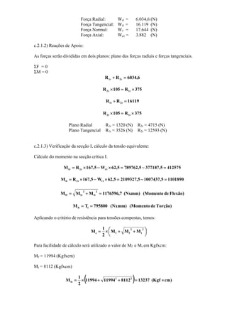 Força Radial: Wr1 = 6.034,6 (N)
Força Tangencial: Wt1 = 16.119 (N)
Força Normal: W1 = 17.644 (N)
Força Axial: Wa1 = 3.882 (N)
c.2.1.2) Reações de Apoio:
As forças serão divididas em dois planos: plano das forças radiais e forças tangenciais.
ΣF = 0
ΣM = 0
6,6034RR r2r1 =+
375R105R r1r2 ×=×
16119RR t2t1 =+
375R105R t1t2 ×=×
Plano Radial R1r = 1320 (N) R2r = 4715 (N)
Plano Tangencial R1t = 3526 (N) R2t = 12593 (N)
c.2.1.3) Verificação da secção I, cálculo da tensão equivalente:
Cálculo do momento na secção crítica I.
4125755,3771875,7897625,62W5,167RM 1rr2Ir =−=×−×=
11018905,10074375,21093275,62W5,167RM 1tt2It =−=×−×=
Flexão)de(Momento(Nxmm)7,1176596MMM
2
It
2
IrIf =+=
Torção)de(Momento(Nxmm)795800TM 1It ==
Aplicando o critério de resistência para tensões compostas, temos:
⎟
⎠
⎞⎜
⎝
⎛ ++×=
2
t
2
ffe MMM
2
1
M
Para facilidade de cálculo será utilizado o valor de Mf e Mt em Kgfxcm:
Mf = 11994 (Kgfxcm)
Mt = 8112 (Kgfxcm)
( ) cm)(Kgf1323781121199411994
2
1
M 22
Ie ×=++×=
 