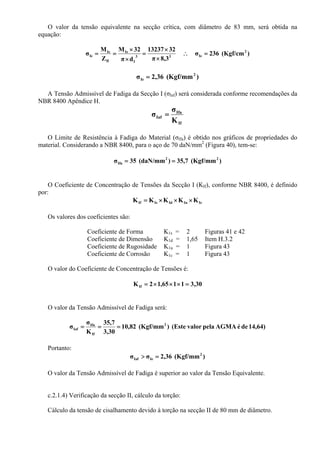 O valor da tensão equivalente na secção crítica, com diâmetro de 83 mm, será obtida na
equação:
)(Kgf/cm236σ
3,8π
3213237
dπ
32M
Z
M
σ 2
Ie33
I
Ie
fI
Ie
Ie =∴
×
×
=
×
×
==
)(Kgf/mm36,2σ 2
Ie =
A Tensão Admissível de Fadiga da Secção I (σIaf) será considerada conforme recomendações da
NBR 8400 Apêndice H.
If
Ifa
Iaf
K
σ
σ =
O Limite de Resistência à Fadiga do Material (σIfa) é obtido nos gráficos de propriedades do
material. Considerando a NBR 8400, para o aço de 70 daN/mm2
(Figura 40), tem-se:
)(Kgf/mm7,35)(daN/mm35σ 22
Ifa ==
O Coeficiente de Concentração de Tensões da Secção I (KIf), conforme NBR 8400, é definido
por:
IcIuIdIsIf KKKKK ×××=
Os valores dos coeficientes são:
Coeficiente de Forma K1s = 2 Figuras 41 e 42
Coeficiente de Dimensão K1d = 1,65 Item H.3.2
Coeficiente de Rugosidade K1u = 1 Figura 43
Coeficiente de Corrosão K1c = 1 Figura 43
O valor do Coeficiente de Concentração de Tensões é:
30,31165,12KIf =×××=
O valor da Tensão Admissível de Fadiga será:
14,64)deéAGMApelavalor(Este)(Kgf/mm82,10
30,3
7,35
K
σ
σ 2
If
Ifa
Iaf ===
Portanto:
)(Kgf/mm36,2σσ 2
IeIaf =>
O valor da Tensão Admissível de Fadiga é superior ao valor da Tensão Equivalente.
c.2.1.4) Verificação da secção II, cálculo da torção:
Cálculo da tensão de cisalhamento devido à torção na secção II de 80 mm de diâmetro.
 