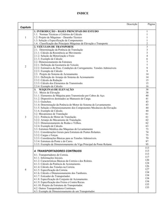 INDICE
Capitulo
Descrição Página
1
1. INTRODUÇÃO – BASES PRINCIPAIS DO ESTUDO
1.1. Normas Técnicas e Critérios de Cálculo
1.2. Projeto de Máquinas – Desenho Técnico
1.3. Seleção e Especificação de Componentes
1.4. Classificação das Principais Máquinas de Elevação e Transporte
1
1
1
1
2
2
2. VEÍCULOS DE TRANSPORTE
2.1. Determinação da Potência de Translação
2.1.1. Cálculo da Resistência ao Movimento
2.1.2. Seleção da Motorização e Freio
2.1.3. Exemplo de Cálculo
2.2. Dimensionamento da Estrutura
2.2.1. Definição da Geometria do Veículo
2.2.2. Estimativa do Peso. Condições de Carregamento. Tensões Admissíveis
2.2.3. Exemplo de Cálculo
2.3. Projeto do Sistema de Acionamento
2.3.1. Definição do Arranjo do Sistema de Acionamento
2.3.2. Cálculo da Redução
2.3.3. Cálculo dos Elementos da Transmissão.
2.3.4. Exemplo de Cálculo.
3
3
3
4
6
7
7
9
9
14
14
15
15
16
3
3. MÁQUINAS DE ELEVAÇÃO
3.1. Meios de Elevação
3.1.1. Elementos de Máquina para Transmissão por Cabos de Aço.
3.1.2. Dispositivos destinados ao Manuseio de Carga.
3.1.3. Guinchos.
3.1.4. Determinação da Potência do Motor do Sistema de Levantamento.
3.1.5. Seleção e Dimensionamento dos Componentes Mecâncios da Elevação.
3.1.6. Exemplo de Cálculo.
3.2. Mecanismos de Translação
3.2.1. Potência do Motor de Translação.
3.2.2. Arranjo do Mecanismo de Translação.
3.2.3. Dimensionamento de Rodas e Trilhos.
3.2.4. Exemplo de Cálculo.
3.3. Estrutura Metálica das Máquinas de Levantamento
3.3.1. Considerações Gerais para Estrutura de Pontes Rolantes.
3.3.2. Cargas e Forças.
3.3.3. Considerações Básicas para as Tensões Admissíveis.
3.3.4. Estrutura da Ponte e do Carro.
3.3.5. Exemplo de Dimensionamento da Viga Principal da Ponte Rolante.
38
38
40
41
43
43
44
44
61
61
62
62
63
73
74
75
79
87
95
4
4. TRANSPORTADORES CONTÍNUOS
4.1. Transportadores de Correia.
4.1.1. Informações Iniciais.
4.1.2. Características Básicas da Correia e dos Roletes.
4.1.3. Cálculo da Potência de Acionamento.
4.1.4. Cálculo das Tensões na Correia.
4.1.5. Especificação da Correia.
4.1.6. Cálculo e Dimensionamento dos Tambores.
4.1.7. Esticador do Transportador.
4.1.8. Especificação do Conjunto de Acionamento.
4.1.9. Especificação dos Freios e Contra Recuo.
4.1.10. Projeto da Estrutura do Transportador.
4.2. Outros Transportadores Contínuos.
4.3. Exemplo de Dimensionamento de um Transportador.
113
113
113
117
120
124
126
127
134
134
134
134
135
135
 