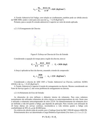 )(Kgf/mm81,0
8π
168112
Z
M
τ 2
3
t1
It
IIt =
×
×
==
A Tensão Admissível de Fadiga, com relação ao cisalhamento, também pode ser obtida através
da NBR 8400, sendo o valor para este caso de τIIaf = 6,18 (Kgf/mm2
).
Portanto, para a secção II a tensão admissível é superior ao valor da tensão aplicada.
c.2.1.5) Esmagamento da Chaveta:
Fe
Figura 8: Esforço na Chaveta do Eixo de Entrada
Considerando a equação do torque para a região da chaveta, tem-se:
(Kgf)2028F
4
8112
2/8
8112
2d
T
F e
1
e =∴===
A força é aplicada na face da chaveta, causando a tensão de compressão:
)(Kgf/mm54,2σ
1147
2028
σ 2
ecec =∴
×
=
Considerando a chaveta de AISI 1045 a Tensão Admissível na Chaveta, conforme AGMA
420.04, é de: σac = 21,43 (Kgf/mm2
).
A Tensão Admissível é superior ã tensão de esmagamento na chaveta. Mesmo considerando um
Fator de Serviço igual a 2, não existe problema de esmagamento na chaveta.
c.2.1.6) Rolamento do Eixo de Entrada:
As dimensões do eixo definem o diâmetro interno do rolamento. Para estes redutores
normalmente são utilizados rolamentos de rolos cônicos ou autocompensadores de rolo. Neste caso
é utilizado o rolamento autocompensador de rolos 22218. No dimensionamento do rolamento deve
ser definida a vida útil quanto a fadiga, que depende da aplicação. Para veículos com utilização de
24 horas diárias em serviço contínuo, recomenda-se a vida mínima quanto a fadiga com
confiabilidade de 90% (L10h) de 40.000 horas.
Os critérios de cálculo estão de acordo com o Catálogo Geral da SKF 1990-00 número 4000 PB.
Primeiramente deve ser determinada a Carga Dinâmica Equivalente (Ver item c.2.1.1 e c.2.1.2).
ar FYFXP ×+×=
 