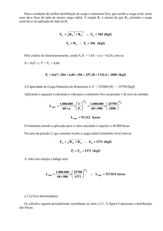 Para a condição de melhor distribuição de carga o rolamento fixo, que recebe a carga axial, neste
caso deve ficar do lado de menor carga radial. A reação R1 é menor do que R2, portanto a carga
axial deve ser aplicada do lado de R1.
(Kgf)384FRRF 1r
2
t1
2
r1r1 =∴+=
(Kgf)396FWF aaa =∴=
Pelo critério de dimensionamento, sendo Fa/Fr = 1,03 > e (e = 0,24), tem-se:
X = 0,67 e Y = Y2 = 4,40.
(Kgf)20004.174228,25739640,438467,0P1 =+=×+×=
A Capacidade de Carga Dinâmica do Rolamento é: C = 253000 (N) = 25790 (Kgf)
Aplicando a equação é calculada a vida para o rolamento fixo na posição 1 do eixo de entrada:
3
10
3
10
1
10h1
2000
25790
90060
000.000.1
P
C
n60
000.000.1
L ⎟
⎠
⎞
⎜
⎝
⎛
×
×
=⎟⎟
⎠
⎞
⎜⎜
⎝
⎛
×
×
=
horas112.93L10h1 =
O rolamento atende a aplicação pois o valor calculado é superior a 40.000 horas.
No caso da posição 2, que somente recebe a carga radial (rolamento livre) tem-se:
(Kgf)1371FRRF 2rt2r2r2 =∴+=
(Kgf)1371FP r22 ==
A vida com relação a fadiga será:
horas834.327L
1371
25790
90060
000.000.1
L 10h2
3
10
10h2 =∴⎟
⎠
⎞
⎜
⎝
⎛
×
×
=
c.2.2) Eixo Intermediário:
Os cálculos seguem procedimento semelhante ao item c.2.1. A figura 9 apresenta a distribuição
das forças.
 