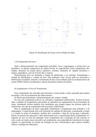 VI V VI
3,26 rd/s 3,26 rd/s
Wa2
R6 R5
Figura 10: Distribuição de Forças no Eixo Pinhão de Saída
c.3) Componentes Diversos:
Após o dimensionamento dos componentes principais, eixos e engrenagens, a carcaça deve ser
projetada e os demais componentes do redutor devem ser especificados. Estes componentes são:
tampas, elementos de junção (porca, parafusos, arruelas), elementos de vedação (retentores e
juntas), espaçadores, visor de nível de óleo e respiros.
Posteriormente deve ser analisado o sistema de lubrificação a ser utilizado. Normalmente o
método de lubrificação é o banho de óleo. Para condições mais severas pode ser necessária a
lubrificação circulatória, incluido o resfriamento do óleo. Esta condição pode ser avaliada através da
norma AGMA 420.04, considerando o cálculo da potência térmica do redutor.
d) Acoplamentos e Eixos de Transmissão:
Estes componentes são utilizados para transmitir o torque desde o motor, passando pelo redutor
até atingir o eixo de acionamento das rodas motrizes.
Os fatores que determinam o dimensionamento são: torque e rotação.
No caso dos acoplamentos devem ser utilizados componentes padronizados. Existem diversos
tipos e modelos de acoplamentos que podem ser aplicados nos equipamentos de movimentação de
carga. Atualmente existem modelos com elastômeros que ocupam espaço nas diversas partes da
transmissão, este tipo de acoplamento não necessitam a lubrificação.
Para os equipamentos de maior capacidade normalmente o acoplamento mais utilizado é o de
engrenagens. A especificação feita com utilização do catálogo do fabricante, considerando o torque
e a rotação no ponto da instalação, também deve considerar o fator de serviço para a aplicação.
Porém, na maioria das aplicações o fator determinante para a especificação destes acoplamentos é o
diâmetro do eixo no local da instalação. Estes componentes tem a limitação do furo máximo no
cubo, sendo em muitos casos necessário um acoplamento com capacidade de transmissão de torque
superior ao especificado em função da limitação do furo. Recomenda-se para maiores detalhes
utilizar o catálogo dos fabricantes.
 