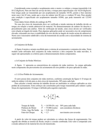 Considerando como exemplo o acoplamento entre o motor e o redutor, o torque transmitido é de
8112 (Kgfxcm). Para um fator de serviço de dois, o torque para especificação é de 16224 (Kgfxcm).
Este torque pode ser transmitido por um acoplamento do tamanho 1015G, porém o furo máximo
neste caso é de 65 mm, sendo que o eixo do redutor tem 80 mm e o redutor 95 mm. Para atender
esta condição é especificado um acoplamento tamanho 1030G, que pode transmitir até 123343
(kgfxcm).
Estes dados foram obtidos do catálogo da PTI.
No caso dos eixos de transmissão deve ser verificada a tensão máxima de trabalho devido ao
torque em relação a tensão admissível do material. No dimensionamento do redutor foi descrito o
procedimento para esta análise. Além da verificação da tensão, estes eixos devem ser verificados
com relação ao ângulo de torção. Para algumas aplicações pode ser necessário eixo de comprimento
elevado, colocando em risco a estabilidade do eixo devido ao ângulo de torção acima do admissível.
Neste caso é necessário subdividir o eixo de transmissão de acordo com a necessidade do sistema de
acionamento.
e) Conjuntos de Rodas:
A figura 4 mostra o arranjo escolhido para o sistema de acionamento e conjuntos de rodas. Neste
modelo serão utilizados dois conjuntos de rodas motrizes e dois conjuntos de rodas movidos. A
seguir são apresentados os critérios para o dimensionamento destes componentes.
e.1) Conjunto de Rodas Motrizes:
A figura 11 apresenta as características do conjunto de rodas motrizes. As cargas aplicadas
neste componente são provenientes do acionamento do eixo pinhão e do peso aplicado às rodas.
e.1.1) Eixo Pinhão do Acionamento:
O carro possui dois conjuntos de rodas motrizes, conforme construção da figura 4. O torque de
saída do redutor é divido para os dois eixos de transmissão, 50% para cada lado.
Para calcular a tensão máxima de trabalho devem ser analisados os esforços aplicados ao eixo
pinhão de acionamento. Estes esforços são constituidos pelo torque transmitido pelo redutor e pelas
forças de engrenamento. O torque é definido pela seguinte expressão:
c
3
3 K
ω
P
2
1
T ×⎟⎟
⎠
⎞
⎜⎜
⎝
⎛
×=
Torque de Saída T3 = 14.950 (N x m) 50% para cada lado
Potência do Motor P = 75.000 (watts) sem considerar eficiência
Veloc. Ang. De Saída ω3 = 3,26 (rd/s)
Fator de Choque Kc = 1,3 movimento com reversão
A partir do valor do torque podem ser calculados os valores das forças de engrenamento. Em
seguida são obtidas as tensões de flexão, torção e a tensão combinada. Este valor é comparado com
a tensão admissível do material do eixo de transmissão.
 