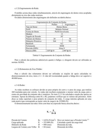 e.1.2) Engrenamento da Roda:
O pinhão aciona duas rodas simultaneamente, através de engrenagens de dentes retos acopladas
diretamente ao eixo das rodas motrizes.
Os dados dimensionais das engrenagens são definidos na tabela abaixo:
Engrenamento do Conjunto de Rodas
Pinhão Engrenagem
Tipo de Dente Dentes Retos
Perfil Módulo Normal
Forma do Dente Perfil Envolvente
Módulo 13
Ângulo de Pressão 20o
Número de Dentes 28 54
Diâmetro Primitivo 364 702
Backlash 0,2
Ferramenta HOB
Precisão (DIN) Grau 9
Dureza (HB) 320o
10 280o
10
Tabela 9: Engrenamento do Conjunto de Rodas
Para o cálculo das potências admissíveis quanto à fadiga e o desgaste devem ser utilizadas as
normas AGMA.
e.1.3) Rolamentos do Eixo Pinhão:
Para o cálculo dos rolamentos devem ser utilizadas as reações de apoio calculadas no
dimensionamento do eixo, item e.1.1. A vida útil recomendada quanto a fadiga deve ser superior a
40.000 horas.
e.1.4) Rodas:
As rodas recebem os esforços devido ao peso próprio do carro e o peso da carga, que totaliza
260 toneladas para este veículo. As rodas não recebem exatamente o mesmo valor da carga, pois o
centro de gravidade do conjunto não é simétrico. No item 2.2.3 foi calculada a reação dos apoios na
estrutura. Apesar da diferença entre R1 e R2, podemos verificar que os valores são próximos. Além
disso as rodas suportam o peso próprio do conjunto de rodas. A carga máxima aplicada em uma
roda motriz (que corresponde ao maior valor de carga) é de 325000 (N).
O dimensionamento da roda é feito com base na expressão básica descrita abaixo:
BD
P
K r
f
×
=
Pressão de Contato Kf = 4,836 (N/mm2
) Deve ser menor que a Pressão Limite (1)
Carga aplicada Pr = 325.000 (N) Calculada a partir da carga total.
Diâmetro da Roda D = 800 (mm) Dimensão da roda.
Largura de Contato com Trilho B = 84 (mm) Dimensão do trilho.
 