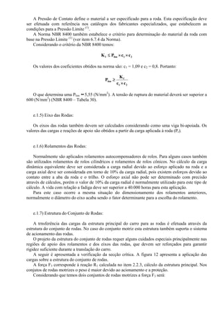 A Pressão de Contato define o material a ser especificado para a roda. Esta especificação deve
ser efetuada com referência nos catálogos dos fabricantes especializados, que estabelecem as
condições para a Pressão Limite (1)
.
A Norma NBR 8400 também estabelece o critério para determinação do material da roda com
base na Pressão Limite (1)
(ver item 6.7.4 da Norma).
Considerando o critério da NBR 8400 temos:
21limf ccPK ××≤
Os valores dos coeficientes obtidos na norma são: c1 = 1,09 e c2 = 0,8. Portanto:
21
f
lim
cc
K
P
×
≥
O que determina uma Plim 5,55 (N/mm2
). A tensão de ruptura do material deverá ser superior a
600 (N/mm2
) (NBR 8400 – Tabela 30).
e.1.5) Eixo das Rodas:
Os eixos das rodas também devem ser calculados considerando como uma viga bi-apoiada. Os
valores das cargas e reações de apoio são obtidos a partir da carga aplicada à roda (Pr).
e.1.6) Rolamentos das Rodas:
Normalmente são aplicados rolamentos autocompensadores de rolos. Para alguns casos também
são utilizados rolamentos de rolos cilindricos e rolamentos de rolos cônicos. No cálculo da carga
dinâmica equivalente deve ser considerada a carga radial devido ao esforço aplicado na roda e a
carga axial deve ser considerada em torno de 10% da carga radial, pois existem esforços devido ao
contato entre a aba da roda e o trilho. O esforço axial não pode ser determinado com precisão
através de cálculos, porém o valor de 10% da carga radial é normalmente utilizado para este tipo de
cálculo. A vida com relação a fadiga deve ser superior a 40.000 horas para esta aplicação.
Para este caso ocorre a mesma situação do dimensionamento dos rolamentos anteriores,
normalmente o diâmetro do eixo acaba sendo o fator determinante para a escolha do rolamento.
e.1.7) Estrutura do Conjunto de Rodas:
A trnsferência das cargas da estrutura principal do carro para as rodas é efetuada através da
estrutura do conjunto de rodas. No caso do conjunto motriz esta estrutura também suporta o sistema
de acionamento das rodas.
O projeto da estrutura do conjunto de rodas requer alguns cuidados especiais principalmente nas
regiões de apoio dos rolamentos e dos eixos das rodas, que devem ser reforçados para garantir
rigidez suficiente durante a translação do carro.
A seguir é apresentada a verificação da secção crítica. A figura 12 apresenta a aplicação das
cargas sobre a estrutura do conjunto de rodas.
A força F3 corresponde à reação R1 calculada no item 2.2.3, cálculo da estrutura principal. Nos
conjutos de rodas motrizes o peso é maior devido ao acionamento e a proteção.
Considerando que temos dois conjuntos de rodas motrizes a força F3 será:
 