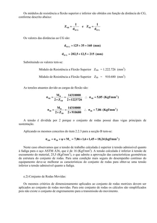 Os módulos de resistência a flexão superior e inferior são obtidos em função da distância do CG,
conforme descrito abaixo:
ICG
IB
SCG
SB
d
I
Ze
d
I
Z ==
Os valores das distâncias ao CG são:
(mm)16035125dSCG =+=
(mm)2155,125,202dICG =+=
Substituindo os valores tem-se:
Módulo de Resistência a Flexão Superior ZSB = 1.222.726 (mm3
)
Módulo de Resistência a Flexão Superior ZIB = 910.680 (mm3
)
As tensões atuantes devido as cargas de flexão são:
)(Kgf/mm85,5σ
12237262
14310000
Z2
M
σ 2
SB
SB
B
SB =∴
×
=
×
=
)(Kgf/mm86,7σ
9106802
14310000
Z2
M
σ 2
IB
IB
B
IB =∴
×
=
×
=
A tensão é dividida por 2 porque o conjunto de rodas possui duas vigas principais de
sustentação.
Aplicando os mesmos conceitos do item 2.2.3 para a secção B tem-se:
)(kgf/mm24,1845,16,186,7Mψσσ 2
xIBtIB =××=××=
Neste caso observamos que a tensão de trabalho calculada é superior à tensão admissível quanto
à fadiga para o aço ASTM A36, que é de 16 (Kgf/mm2
). A tensão calculada é inferior à tensão de
escoamento do material, 25,5 (Kgf/mm2
), o que admite a aprovação das características geométricas
da estrutura do conjunto de rodas. Para uma condição mais segura do desempenho contínuo do
equipamento deve-se melhorar as características do conjunto de rodas para obter-se uma tensão
inferior a tensão admissível quanto a fadiga.
e.2) Conjunto de Rodas Movidas:
Os mesmos critérios de dimensionamento aplicados ao conjunto de rodas motrizes devem ser
aplicados ao conjunto de rodas movidas. Para este conjunto de rodas os cálculos são simplificados
pois não existe o conjunto de engrenamento para a transmissão do movimento.
 