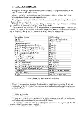 3. MÁQUINAS DE ELEVAÇÃO
As máquinas de elevação representam uma grande variedade de equipamentos utilizados em
todos os setores da atividade industrial.
A classificação destes equipamentos necessitaria inúmeras considerações para que fossem
incluídos todas as formas construtivas da atualidade.
Os principais equipamentos que fazem parte das máquinas de elevação são: guindastes, pontes
rolantes, elevadores e guinchos.
O projeto e construção de máquinas de elevação requerem a aplicação de normas específicas,
que determinam as condições básicas que devem ser obedecidas.
A especificação das características do equipamento é muito importante para a definição das
condições da aplicação. A seguir são apresentadas as especificações principais de uma ponte rolante
que servirá como exemplo para os estudos que serão desenvolvidos neste capítulo.
Capacidade Nominal 60/25 toneladas
Serviço Manuseio de Panela Vazia
Classificação AISE 6 – Classe 3
Temperatura Ambiente 50o
C
Velocidade do Levantamento Principal 10 m/min.
Velocidade do Levantamento Auxiliar 10 m/min.
Velocidade de Translação do Carro Principal 30 m/min.
Velocidade do Carro Auxiliar 40 m/min.
Velocidade de Translação da Ponte 80 m/min.
Vão da Ponte 16500 mm
Altura de Elevação Principal 14500 mm
Altura de Elevação Auxiliar 16250 mm
Peso da Ponte 108,2 toneladas
Peso do Carro Principal 33,3 toneladas
Peso do Carro Auxiliar 14,9 toneladas
Peso da Barra de Carga (Levantamento Principal) 7 toneladas
Peso do Gancho (Levantamento Auxiliar) 1 tonelada
Alimentação AC 440 V – 60 Hz – Trifásico
Tensão de Comando 230 Vcc
Regime 40% ED – 150 man./hora
Tabela 9: Especificações Básica da Ponte Rolante
A figura 14 apresenta uma vista geral das dimensões básicas do equipamento que devem ser
consideradas na fase do projeto. Nesta figura são apresentadas algumas limitações referentes ao
local da instalação.
3.1. Meios de Elevação:
O sistema de elevação da carga corresponde à parte construtiva que diferencia este equipamento
em relação aos demais utilizados na movimentação de cargas.
A construção do sistema de elevação das principais máquinas apresenta algumas características
comuns, as quais serão analisadas neste item.
 