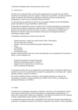 Elementos de Máquina para Transmissão por Cabos de Aço:
a) Cabo de Aço:
Os cabos de aço estão presentes na maioria dos equipamentos de elevação de carga. Outros
elementos de sustentação, como por exemplo: correntes de elos redondos, correntes articuladas e
cordas de cânhamo são utilizados em aplicações específicas, porém na construção dos
equipamentos o cabo de aço é o principal elemento utilizado.
As características que garantem ao cabo de aço esta grande utilização são: boa flexibilidade,
grande capacidade de carga, durabilidade e padronização.
O elemento de construção dos cabos é o arame de aço. Os arames utilizados na construção do
cabo possuem resistência à ruptura por tração que pode variar de 160 a 220 (Kgf/mm2
). Para
garantir uma solicitação uniforme para todos os arames, o entrelaçamento utilizado para a
formação do cabo deve seguir uma orientação correta para evitar desgaste prematuro e
sobrecarga em alguns arames.
As principais características construtivas do cabo são:
- Número de pernas e número de arames (Seale, Filler e Warrington);
- Tipo de Alma (Aço ou Fibra);
- Sentido e Tipo de Torção (Direita/Esquerda e Regular/Lang);
- Passo;
- Lubrificação;
- Pré formação;
- Resistência do Cabo.
Durante a especificação do cabo de aço para uma aplicação em um equipamento de elevação os
fatores a serem analisados são:
- Escolha da construção e função da aplicação;
- Diâmetros indicados para polias e tambores;
- Ângulo de desvio máximo de um cabo de aço;
- Fator de segurança da aplicação.
A utilização dos cabos de aço nos equipamentos de elevação requer a utilização de dispositivos e
acessórios que devem ser especificados no projeto dos equipamentos, os principais são: sapatas,
manilhas, grampos, soquetes e terminais.
Para maiores detalhes referentes ao projeto e especificação referentes aos cabos de aço
recomenda-se consultar as normas específicas (ex. NBR 13541 e 6327) e os catálogos dos
principais fabricantes (ex. CIMAF).
b) Polias:
As polias são os componentes que guiam e sustentam o cabo de aço. Na construção do sistema
de elevação as polias podem ser móveis (passagem) ou compensadoras (equalizadoras). As
polias móveis apresentam rotação que acompanha a velocidade de movimento do cabo enquanto
as polias compensadoras apenas ajustam o movimento do cabo.
A combinação de polias permite que a capacidade de um sistema de elevação seja multiplicada,
reduzindo a velocidade de elevação. Este sistema é conhecido como moitão. Um fator importante
 