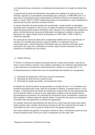 a ser observado nestas construções é o rendimento da transmissão (ver exemplo de cálculo item
3.1.6).
A especificação da polia esta diretamente relacionada com o diâmetro do cabo de aço a ser
utilizado, seguindo as recomendações normalizadas para a aplicação. A NBR 8400, item 6.7.3,
apresenta as recomendações para a determinação do diâmetro mínimo de enrolamento para as
polias. A norma AISE 6 e CMAA também apresentam as recomendações a serem obedecidas na
especificação de polias aplicadas em pontes rolantes.
As demais dimensões de polias também são normalizadas, visando atender as capacidades
requeridas para os respectivos cabos de aço. O projeto da ranhura de passagem do cabo é muito
importante para garantir desgaste reduzido do cabo e da polia. Para a especificação completa das
polias, incluindo materiais e processo de fabricação, recomenda-se consultar os manuais dos
fabricantes (ex. Miguel Abad), normas de dimensões (ex. DIN 15061, 15062 e AISE 6) e
referências indicadas.
Na construção do sistema de polias outros componentes também devem ser especificados. O
eixo deve ser calculado para suportar a carga de trabalho e os rolamentos devem ser
especificados para a vida útil requerida. Os principais tipos de rolamentos utilizados nestas
construções são: cargas leves rolamentos de esferas; cargas elevadas rolamentos de rolos
cilíndricos ou rolamentos de rolos cônicos.
c) Tambor (Dromo):
O Tambor é o elemento do sistema de elevação que tem a função de acomodar o cabo de aço
entre os cursos mínimo e máximo. Esta condição, juntamente com o diâmetro especificado para
o cabo, determina as características dimensionais para o tambor (ver exemplo item 3.1.6).
O dimensionamento do tambor deve levar em consideração três condições de carregamento:
1) Solicitação de compressão e flexão por causa do enrolamento;
2) Solicitação de flexão devido à tração do cabo;
3) Solicitação de rotação que produz um momento de torção.
Os detalhes de cálculo do tambor são apresentados no exemplo do item 3.1.6. Os tambores são
formados basicamente pelo corpo, onde são executadas as ranhuras, as paredes laterais e o eixo
de apoio. A transmissão do movimento de rotação para o tambor pode ser feita diretamente pelo
eixo de saída do redutor ou através de uma engrenagem acoplado a uma das paredes laterais
(principalmente em guinchos). Na construção de acionamento direto, normalmente o mancal do
lado acoplado é o próprio mancal de saída do redutor. O mancal do lado oposto ao acionamento
é montado sobre um pedestal fixo a estrutura do equipamento.
Na condição máxima de desenrolamento do cabo devem ser previstas pelo menos duas espiras
ainda enroladas sobre o tambor, desta forma a fixação do cabo fica isenta da força de tração. A
extremidade do cabo é fixa no corpo do tambor através de grampos parafusados.
Para muitos tambores de guincho, com grande extensão de cabo, o enrolamento ocorre em mais
de uma camada de cabos. Neste caso ocorre o enrolamento de cabo sobre cabo.
Dispositivos destinados ao Manuseio de Carga:
 