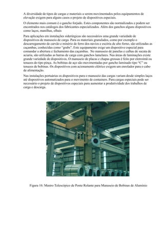 A diversidade de tipos de cargas e materiais a serem movimentados pelos equipamentos de
elevação exigem para alguns casos o projeto de dispositivos especiais.
O elemento mais comum é o gancho forjado. Estes componentes são normalizados e podem ser
encontrados nos catálogos dos fabricantes especializados. Além dos ganchos alguns dispositivos
como laços, manilhas, olhais
Para aplicações em instalações siderúrgicas são necessários uma grande variedade de
dispositivos de manuseio de carga. Para os materiais granulados, como por exemplo o
descarregamento de carvão e minério de ferro dos navios e escória de alto forno, são utilizadas as
caçambas, conhecidas como “grabs”. Este equipamento exige um dispositivo especial para
comandar a abertura e fechamento das caçambas. No manuseio de panelas e calhas de sucata de
aciaria, são utilizadas as barras de carga com ganchos lamelares. Nas áreas de laminações existe
grande variedade de dispositivos. O manuseio de placas e chapas grossas é feito por eletroímã ou
tenazes do tipo pinça. As bobinas de aço são movimentadas por gancho laminado tipo “C” ou
tenazes de bobinas. Os dispositivos com acionamento elétrico exigem um enrolador para o cabo
de alimentação.
Nas instalações portuárias os dispositivos para o manuseio das cargas variam desde simples laços
até dispositivos automatizados para o movimento de containers. Para cargas especiais pode ser
necessário o projeto de dispositivos especiais para aumentar a produtividade dos trabalhos de
carga e descarga.
Figura 16: Mastro Telescópico de Ponte Rolante para Manuseio de Bobinas de Alumínio
 