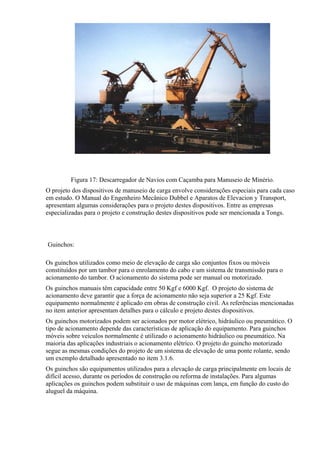 Figura 17: Descarregador de Navios com Caçamba para Manuseio de Minério.
O projeto dos dispositivos de manuseio de carga envolve considerações especiais para cada caso
em estudo. O Manual do Engenheiro Mecânico Dubbel e Aparatos de Elevacion y Transport,
apresentam algumas considerações para o projeto destes dispositivos. Entre as empresas
especializadas para o projeto e construção destes dispositivos pode ser mencionada a Tongs.
Guinchos:
Os guinchos utilizados como meio de elevação de carga são conjuntos fixos ou móveis
constituídos por um tambor para o enrolamento do cabo e um sistema de transmissão para o
acionamento do tambor. O acionamento do sistema pode ser manual ou motorizado.
Os guinchos manuais têm capacidade entre 50 Kgf e 6000 Kgf. O projeto do sistema de
acionamento deve garantir que a força de acionamento não seja superior a 25 Kgf. Este
equipamento normalmente é aplicado em obras de construção civil. As referências mencionadas
no item anterior apresentam detalhes para o cálculo e projeto destes dispositivos.
Os guinchos motorizados podem ser acionados por motor elétrico, hidráulico ou pneumático. O
tipo de acionamento depende das características de aplicação do equipamento. Para guinchos
móveis sobre veículos normalmente é utilizado o acionamento hidráulico ou pneumático. Na
maioria das aplicações industriais o acionamento elétrico. O projeto do guincho motorizado
segue as mesmas condições do projeto de um sistema de elevação de uma ponte rolante, sendo
um exemplo detalhado apresentado no item 3.1.6.
Os guinchos são equipamentos utilizados para a elevação de carga principalmente em locais de
difícil acesso, durante os períodos de construção ou reforma de instalações. Para algumas
aplicações os guinchos podem substituir o uso de máquinas com lança, em função do custo do
aluguel da máquina.
 