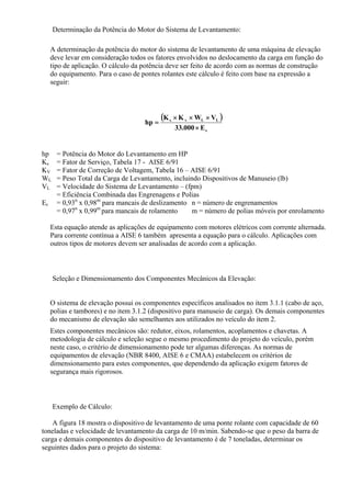 Determinação da Potência do Motor do Sistema de Levantamento:
A determinação da potência do motor do sistema de levantamento de uma máquina de elevação
deve levar em consideração todos os fatores envolvidos no deslocamento da carga em função do
tipo de aplicação. O cálculo da potência deve ser feito de acordo com as normas de construção
do equipamento. Para o caso de pontes rolantes este cálculo é feito com base na expressão a
seguir:
( )
c
LLvs
E000.33
VWKK
hp
×
×××
=
hp = Potência do Motor do Levantamento em HP
Ks = Fator de Serviço, Tabela 17 - AISE 6/91
KV = Fator de Correção de Voltagem, Tabela 16 – AISE 6/91
WL = Peso Total da Carga de Levantamento, incluindo Dispositivos de Manuseio (lb)
VL = Velocidade do Sistema de Levantamento – (fpm)
Ec
= Eficiência Combinada das Engrenagens e Polias
= 0,93n
x 0,98m
para mancais de deslizamento n = número de engrenamentos
= 0,97n
x 0,99m
para mancais de rolamento m = número de polias móveis por enrolamento
Esta equação atende as aplicações de equipamento com motores elétricos com corrente alternada.
Para corrente contínua a AISE 6 também apresenta a equação para o cálculo. Aplicações com
outros tipos de motores devem ser analisadas de acordo com a aplicação.
Seleção e Dimensionamento dos Componentes Mecânicos da Elevação:
O sistema de elevação possui os componentes específicos analisados no item 3.1.1 (cabo de aço,
polias e tambores) e no item 3.1.2 (dispositivo para manuseio de carga). Os demais componentes
do mecanismo de elevação são semelhantes aos utilizados no veículo do item 2.
Estes componentes mecânicos são: redutor, eixos, rolamentos, acoplamentos e chavetas. A
metodologia de cálculo e seleção segue o mesmo procedimento do projeto do veículo, porém
neste caso, o critério de dimensionamento pode ter algumas diferenças. As normas de
equipamentos de elevação (NBR 8400, AISE 6 e CMAA) estabelecem os critérios de
dimensionamento para estes componentes, que dependendo da aplicação exigem fatores de
segurança mais rigorosos.
Exemplo de Cálculo:
A figura 18 mostra o dispositivo de levantamento de uma ponte rolante com capacidade de 60
toneladas e velocidade de levantamento da carga de 10 m/min. Sabendo-se que o peso da barra de
carga e demais componentes do dispositivo de levantamento é de 7 toneladas, determinar os
seguintes dados para o projeto do sistema:
 