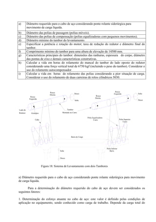 a) Diâmetro requerido para o cabo de aço considerando ponte rolante siderúrgica para
movimento de carga líquida.
b) Diâmetro das polias de passagem (polias móveis).
c) Diâmetro das polias de compensação (polias equalizadoras com pequenos movimentos).
d) Diâmetro mínimo do tambor do levantamento.
e) Especificar a potência e rotação do motor; taxa de redução do redutor e diâmetro final do
tambor.
f) Comprimento mínimo do tambor para uma altura de elevação de 14500 mm.
g) Características principais do tambor: dimensões das ranhuras, espessura do corpo, diâmetro
das pontas de eixo e demais características construtivas.
h) Calcular a vida em horas do rolamento do mancal do tambor do lado oposto do redutor
considerando uma força vertical total de 6750 kgf (incluindo o peso do tambor). Considerar o
uso do rolamento autocompensador
i) Calcular a vida em horas do rolamento das polias considerando a pior situação de carga.
Considerar o uso do rolamento de duas carreiras de rolos cilíndricos 5030.
Desce
Sobe
Montado no Carro
Barra de Carga
Desce
Sobe
Grampos
Esquerda
Rosca
Redutor
Lado do
Cabo
Tambor
Rosca
Direita
Polia Inferior
Barra
Rosca
Esquerda
Carro
Polia Equalizadora
Direita
Rosca
Polia Superior
Carro
Desce
Sobe
Figura 18: Sistema de Levantamento com dois Tambores
a) Diâmetro requerido para o cabo de aço considerando ponte rolante siderúrgica para movimento
de carga líquida.
Para a determinação do diâmetro requerido do cabo de aço devem ser considerados os
seguintes fatores:
1. Determinação do esforço atuante no cabo de aço: este valor é definido pelas condições de
aplicação no equipamento, sendo conhecido como carga de trabalho. Depende da carga total do
 