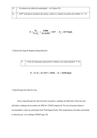 N = 16 (número de cabos de sustentação – ver Figura 18).
Ep = 0,99m
(eficiência mecânica das polias, sendo m o número de polias por tambor. m = 3).
(Kgf)4317
c
P4317
970,016
67000
EN
W
P
p
L
c =∴=
×
=
×
=
- Cálculo da Carga de Ruptura Requerida (Pr):
S = Fator de Segurança (para pontes rolantes com carga líquida S 8)
(Kgf)34356P3435643178PSP rcr =∴=×=×=
- Especificação do Cabo de Aço:
Para a especificação do cabo devemos consultar o catálogo do fabricante. Para isto será
utilizado o catálogo de novembro de 2002 da CIMAF página 66. No caso de ponte rolante é
recomendado o cabo na construção 6x41 Warrington-Seale. Para temperaturas elevadas recomenda-
se alma de aço (ver catálogo CIMAF pág. 83).
 