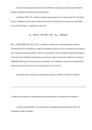 As polias de passagem ou polias móveis referem-se àquelas que executam giro completo
durante a passagem do cabo de aço em movimento.
Conforme AISE 6/91 o diâmetro da polia de passagem deve ser pelo menos 30 vezes maior
do que o diâmetro do cabo, para as pontes Classes III e IV (pág. 44). Esta ponte esta classificada
como Classe III (pág. 1 e Apêndice A pág. 92).
(mm)762d76225,430d30d ppcpp =∴=×=×=
Obs.: A NBR 8400/1984 pág. 59 a 61 , estabelece critério para o dimensionamento da polia.
Primeiramente deve ser definido o grupo do mecanismo, que neste caso recomenda-se pelo menos o
4m. O grupo de mecanismo define o fator H1, que para 4m vale 25. O fator H2 depende do número
de inversões do sentido de enrolamento, para este caso temos 14 inversões conforme o critério da
NBR8400/1984 pág. 60, portanto deve ser escolhido 1,25. O diâmetro mínimo do enrolamento do
cabo na polia deve ser de 25x1,25x25,4 que resulta em 793,75 mm.
Os detalhes para o projeto do canal da polia podem ser obtidos na AISE 6/91 pág. 43.
c) Diâmetro das polias de compensação (polias equalizadoras com pequenos movimentos).
As polias compensadoras executam função de ajustagem do movimento do cabo com
enrolamento duplo no tambor.
 