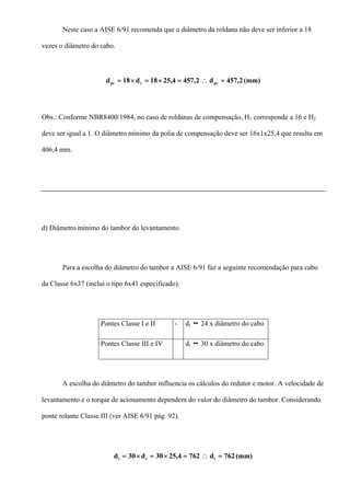 Neste caso a AISE 6/91 recomenda que o diâmetro da roldana não deve ser inferior a 18
vezes o diâmetro do cabo.
(mm)2,457d2,4574,2518d18d pccpc =∴=×=×=
Obs.: Conforme NBR8400/1984, no caso de roldanas de compensação, H1 corresponde a 16 e H2
deve ser igual a 1. O diâmetro mínimo da polia de compensação deve ser 16x1x25,4 que resulta em
406,4 mm.
d) Diâmetro mínimo do tambor do levantamento.
Para a escolha do diâmetro do tambor a AISE 6/91 faz a seguinte recomendação para cabo
da Classe 6x37 (inclui o tipo 6x41 especificado).
Pontes Classe I e II - dt 24 x diâmetro do cabo
Pontes Classe III e IV dt 30 x diâmetro do cabo
A escolha do diâmetro do tambor influencia os cálculos do redutor e motor. A velocidade de
levantamento e o torque de acionamento dependem do valor do diâmetro do tambor. Considerando
ponte rolante Classe III (ver AISE 6/91 pág. 92).
(mm)762d7624,2530d30d tct =∴=×=×=
 