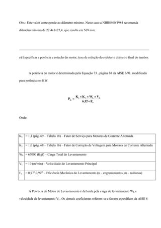 Obs.: Este valor corresponde ao diâmetro mínimo. Neste caso a NBR8400/1984 recomenda
diâmetro mínimo de 22,4x1x25,4, que resulta em 569 mm.
________________________________________________________________________________
e) Especificar a potência e rotação do motor; taxa de redução do redutor e diâmetro final do tambor.
A potência do motor é determinada pela Equação 73 , página 68 da AISE 6/91, modificada
para potência em KW.
c
LLvs
m
E12,6
VWKK
P
×
×××
=
Onde:
Ks = 1,1 (pág. 69 – Tabela 18) – Fator de Serviço para Motores de Corrente Alternada
Kv = 1,0 (pág. 68 – Tabela 16) – Fator de Correção de Voltagem para Motores de Corrente Alternada
WL = 67000 (Kgf) – Carga Total do Levantamento
VL = 10 (m/min) – Velocidade do Levantamento Principal
Ec = 0,97n
.0,99m
– Eficiência Mecânica do Levantamento (n – engrenamentos, m – roldanas)
A Potência do Motor de Levantamento é definida pela carga de levantamento WL e
velocidade de levantamento VL. Os demais coeficientes referem-se a fatores específicos da AISE 6
 