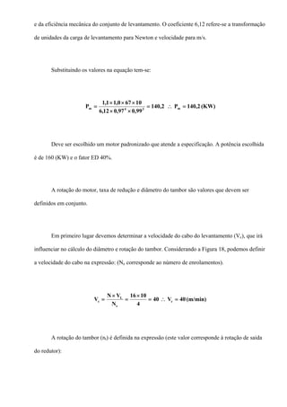 e da eficiência mecânica do conjunto de levantamento. O coeficiente 6,12 refere-se a transformação
de unidades da carga de levantamento para Newton e velocidade para m/s.
Substituindo os valores na equação tem-se:
(KW)2,140P2,140
99,097,012,6
10670,11,1
P m34m =∴=
××
×××
=
Deve ser escolhido um motor padronizado que atende a especificação. A potência escolhida
é de 160 (KW) e o fator ED 40%.
A rotação do motor, taxa de redução e diâmetro do tambor são valores que devem ser
definidos em conjunto.
Em primeiro lugar devemos determinar a velocidade do cabo do levantamento (Vc), que irá
influenciar no cálculo do diâmetro e rotação do tambor. Considerando a Figura 18, podemos definir
a velocidade do cabo na expressão: (Ne corresponde ao número de enrolamentos).
(m/min)40V40
4
1016
N
VN
V c
e
L
c =∴=
×
=
×
=
A rotação do tambor (nt) é definida na expressão (este valor corresponde à rotação de saida
do redutor):
 
