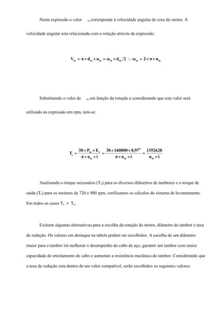 Nesta expressão o valor m corresponde à velocidade angular do eixo do motor. A
velocidade angular esta relacionada com a rotação através da expressão:
mmmmmmm nπ2ω2dωndπV ××=∴×=××=
Substituindo o valor de m em função da rotação e considerando que este valor será
utilizado na expressão em rpm, tem-se:
in
1352628
inπ
97,016000030
inπ
EP30
T
mm
4
m
rm
s
×
=
××
××
=
××
××
=
Analisando o torque necessário (Tn) para os diversos diâmetros de tambores e o torque de
saída (Ts) para os motores de 720 e 900 rpm, verificamos os cálculos do sistema de levantamento.
Em todos os casos Ts > Tn.
Existem algumas alternativas para a escolha da rotação do motor, diâmetro do tambor e taxa
de redução. Os valores em destaque na tabela podem ser escolhidos. A escolha de um diâmetro
maior para o tambor irá melhorar o desempenho do cabo de aço, garantir um tambor com maior
capacidade de enrolamento de cabo e aumentar a resistência mecânica do tambor. Considerando que
a taxa de redução esta dentro de um valor compatível, serão escolhidos os seguintes valores:
 