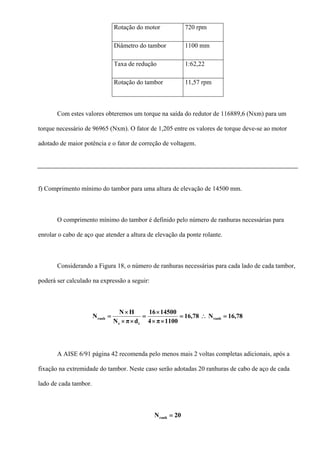 Rotação do motor 720 rpm
Diâmetro do tambor 1100 mm
Taxa de redução 1:62,22
Rotação do tambor 11,57 rpm
Com estes valores obteremos um torque na saída do redutor de 116889,6 (Nxm) para um
torque necessário de 96965 (Nxm). O fator de 1,205 entre os valores de torque deve-se ao motor
adotado de maior potência e o fator de correção de voltagem.
f) Comprimento mínimo do tambor para uma altura de elevação de 14500 mm.
O comprimento mínimo do tambor é definido pelo número de ranhuras necessárias para
enrolar o cabo de aço que atender a altura de elevação da ponte rolante.
Considerando a Figura 18, o número de ranhuras necessárias para cada lado de cada tambor,
poderá ser calculado na expressão a seguir:
78,16N78,16
1100π4
1450016
dπN
HN
N ranh
te
ranh =∴=
××
×
=
××
×
=
A AISE 6/91 página 42 recomenda pelo menos mais 2 voltas completas adicionais, após a
fixação na extremidade do tambor. Neste caso serão adotadas 20 ranhuras de cabo de aço de cada
lado de cada tambor.
20Nranh =
 