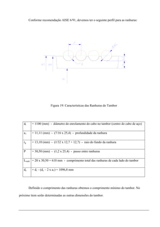 Conforme recomendação AISE 6/91, devemos ter o seguinte perfil para as ranhuras:
Figura 19: Características das Ranhuras do Tambor
dt = 1100 (mm) - diâmetro do enrolamento do cabo no tambor (centro do cabo de aço)
a1 = 11,11 (mm) - (7/16 x 25,4) - profundidade da ranhura
rg = 13,10 (mm) - (1/32 x 12,7 + 12,7) - raio do fundo da ranhura
P = 30,50 (mm) - (1,2 x 25,4) - passo entre ranhuras
Lranh = 20 x 30,50 = 610 mm - comprimento total das ranhuras de cada lado do tambor
de = dt – (dc – 2 x a1) = 1096,8 mm
Definido o comprimento das ranhuras obtemos o comprimento mínimo do tambor. No
próximo item serão determinadas as outras dimensões do tambor.
 
