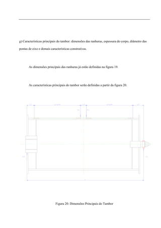 g) Características principais do tambor: dimensões das ranhuras, espessura do corpo, diâmetro das
pontas de eixo e demais características construtivas.
As dimensões principais das ranhuras já estão definidas na figura 19.
As características principais do tambor serão definidas a partir da figura 20.
Figura 20: Dimensões Principais do Tambor
 