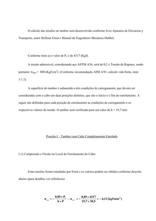 O cálculo das tensões no tambor será desenvolvido conforme livro Aparatos de Elevacion y
Transporte, autor Hellmut Ernst e Manual do Engenheiro Mecânico Dubbel.
Conforme item a) o valor de Pc é de 4317 (Kgf).
A tensão admissível, considerando aço ASTM A36, será de 0,2 x Tensão de Ruptura, sendo
portanto: σadm = 800 (Kgf/cm2
). (Conforme recomendação AISE 6/91, cálculo vida finita, item
3.1.2).
A superfície do tambor é submetida a três condições de carregamento, que devem ser
consideradas com o cabo em duas posições distintas, que são o início e o fim do enrolamento. A
seguir são definidas para cada posição de enrolamento as condições de carregamento e os
respectivos valores de tensão. O tambor será verificado para um valor de h = 19,7 mm.
Posição I – Tambor com Cabo Completamente Enrolado
I.1) Compressão e Flexão no Local do Enrolamento do Cabo:
Estas tensões foram estudadas por Ernst e os valores podem ser obtidos conforme descrito
abaixo (para detalhes ver referência).
)(kgf/mm11,6
5,3019,7
431785,0
σ
Ph
P85,0
σ 2
e.c
c
e.c −=
×
×
−=∴
×
×
−=
 