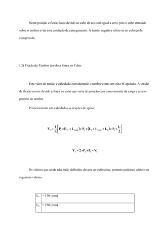 Nesta posição a flexão local devido ao cabo de aço será igual a zero, pois o cabo enrolado
sobre o tambor evita esta condição de carregamento. A tensão negativa refere-se ao esforço de
compressão.
I.2) Flexão do Tambor devido a Força no Cabo:
Este valor de tensão é calculado considerando o tambor como um eixo bi-apoiado. A tensão
de flexão ocorre devido à força no cabo que varia de posição com o movimento da carga e o peso
próprio do tambor.
Primeiramente são calculadas as reações de apoio:
( ) ( ) ⎥
⎦
⎤
⎢
⎣
⎡
×+++×++×=
2
L
PLLLPLLP
L
1
V t3ranh1cranh1c1
1tc2 VPP2V −+×=
Os valores que ainda não estão definidos devem ser estimadas, portanto podemos admitir os
seguintes valores:
L1 = 150 (mm)
L2 = 250 (mm)
 