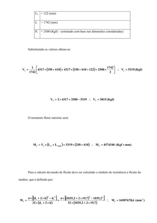 L3 = 122 (mm)
L = 1742 (mm)
Pt = 2500 (Kgf) – (estimado com base nas dimensões consideradas)
Substituindo os valores obtem-se:
( ) ( ) (Kgf)5319V
2
1742
250012261015043176101504317
1742
1
V 11 =∴⎥
⎦
⎤
⎢
⎣
⎡
×+++×++×=
(Kgf)5815V5319250043172V 22 =∴−+×=
O momento fletor máximo será:
( ) ( ) mm)(Kgf4574340M6102505319LLVM franh21f ×=∴+×=+×=
Para o cálculo da tensão de flexão deve ser calculado o módulo de resistência a flexão do
tambor, que é definido por:
( )[ ]
( )
( )[ ]
( )
)(mm6,16907678W
7,1922,103532
2,10357,1922,1035π
h2d32
dh2dπ
W 3
f
44
i
4
i
4
i
f =∴
×+×
−×+×
=
×+×
−×+×
=
 