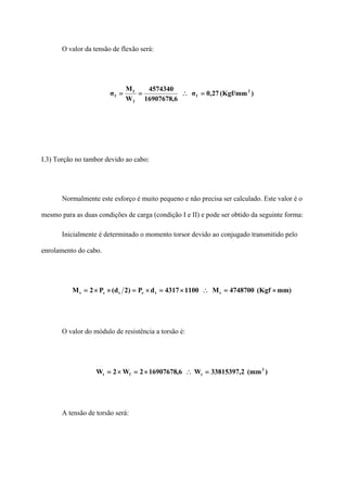 O valor da tensão de flexão será:
)(Kgf/mm27,0σ
6,16907678
4574340
W
M
σ 2
f
f
f
f =∴==
I.3) Torção no tambor devido ao cabo:
Normalmente este esforço é muito pequeno e não precisa ser calculado. Este valor é o
mesmo para as duas condições de carga (condição I e II) e pode ser obtido da seguinte forma:
Inicialmente é determinado o momento torsor devido ao conjugado transmitido pelo
enrolamento do cabo.
mm)(Kgf4748700M11004317dP)2d(P2M ttctct ×=∴×=×=××=
O valor do módulo de resistência a torsão é:
)(mm2,33815397W6,169076782W2W 3
tft =∴×=×=
A tensão de torsão será:
 