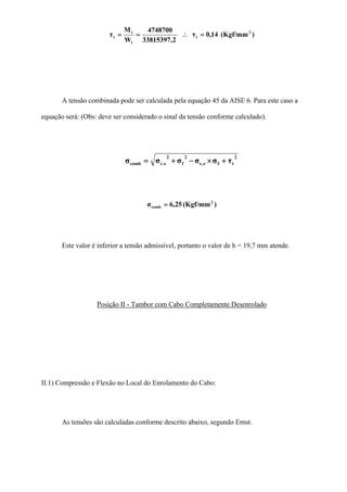)(Kgf/mm14,0τ
2,33815397
4748700
W
M
τ 2
t
t
t
t =∴==
A tensão combinada pode ser calculada pela equação 45 da AISE 6. Para este caso a
equação será: (Obs: deve ser considerado o sinal da tensão conforme calculado).
2
tfe.c
2
f
2
e.ccomb τσσσσσ +×−+=
)(Kgf/mm25,6σ 2
comb =
Este valor é inferior a tensão admissível, portanto o valor de h = 19,7 mm atende.
Posição II - Tambor com Cabo Completamente Desenrolado
II.1) Compressão e Flexão no Local do Enrolamento do Cabo:
As tensões são calculadas conforme descrito abaixo, segundo Ernst.
 