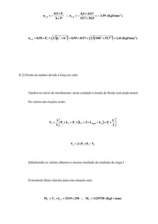 )(Kgf/mm59,3
5,307,19
43175,0
σ
Ph
P5,0
σ 2
d.c
c
d.c −=
×
×
−=∴
×
×
−=
( ) ( ) )(Kgf/mm41,17,1911001431795,0hd1P95,0σ 24 624 62
tcd.f =×××=×××=
II.2) Flexão do tambor devido à força no cabo:
Tambor no início do enrolamento: nesta condição a tensão de flexão será ainda menor.
Os valores das reações serão:
( ) ⎥
⎦
⎤
⎢
⎣
⎡
×++×+×+×=
2
L
PLL2LPLP
L
1
V t3ranh1c1c1
1tc2 VPP2V −+×=
Substituindo os valores obtemos o mesmo resultado da condição de carga I.
O momento fletor máximo para esta situação será:
mm)(Kgf1329750M2505319LVM f21f ×=∴×=×=
 