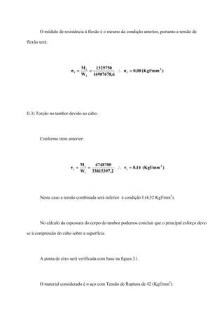O módulo de resistência à flexão é o mesmo da condição anterior, portanto a tensão de
flexão será:
)(Kgf/mm08,0σ
6,16907678
1329750
W
M
σ 2
f
f
f
f =∴==
II.3) Torção no tambor devido ao cabo:
Conforme item anterior:
)(Kgf/mm14,0τ
2,33815397
4748700
W
M
τ 2
t
t
t
t =∴==
Neste caso a tensão combinada será inferior à condição I (4,52 Kgf/mm2
).
No cálculo da espessura do corpo do tambor podemos concluir que o principal esforço deve-
se à compressão do cabo sobre a superfície.
A ponta de eixo será verificada com base na figura 21.
O material considerado é o aço com Tensão de Ruptura de 42 (Kgf/mm2
).
 