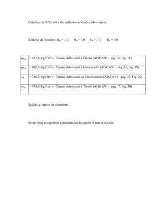 Com base na AISE 6/91 são definidas as tensões admissíveis:
Relações de Tensões: RB = -1.0 RN = 0.0 RS = -1.0 RT = 0.0
σBA = 632,8 (Kgf/cm2
) – Tensão Admissível à Flexão (AISE 6/91 – pág. 34, Fig. 18)
σNA = 808,5 (Kgf/cm2
) – Tensão Admissível à Compressão (AISE 6/91 – pág. 35, Fig. 19)
τA = 386,7 (Kgf/cm2
) – Tensão Admissível ao Cisalhamento (AISE 6/91 – pág. 37, Fig. 20)
τTA = 474,6 (Kgf/cm2
) – Tensão Admissível a Torsão (AISE 6/91 – pág. 37, Fig. 20)
Secção A: Apoio do rolamento.
Serão feitas as seguintes considerações da secção A para o cálculo:
 