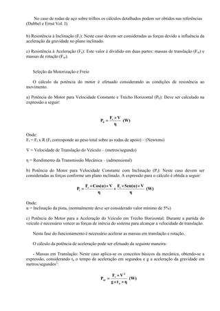 No caso de rodas de aço sobre trilhos os cálculos detalhados podem ser obtidos nas referências
(Dubbel e Ernst Vol. I).
b) Resistência à Inclinação (Fi): Neste caso devem ser consideradas as forças devido a influência da
aceleração da gravidade no plano inclinado.
c) Resistência à Aceleração (Fa): Este valor é dividido em duas partes: massas de translação (Fat) e
massas de rotação (Far).
Seleção da Motorização e Freio
O cálculo da potência do motor é efetuado considerando as condições de resistência ao
movimento.
a) Potência do Motor para Velocidade Constante e Trecho Horizontal (Ph): Deve ser calculado na
expressão a seguir:
(W)
η
VF
P r
h
×
=
Onde:
Fr = Ft x R (Ft corresponde ao peso total sobre as rodas de apoio) – (Newtons)
V = Velocidade de Translação do Veículo – (metros/segundo)
η = Rendimento da Transmissão Mecânica – (admensional)
b) Potência do Motor para Velocidade Constante com Inclinação (Pi): Neste caso devem ser
consideradas as forças conforme um plano inclinado. A expressão para o cálculo é obtida a seguir:
(W)
η
V)α(SenF
η
V)α(CosF
P tr
i
××
+
××
=
Onde:
α = Inclinação da pista, (normalmente deve ser considerado valor mínimo de 5%)
c) Potência do Motor para a Aceleração do Veículo em Trecho Horizontal: Durante a partida do
veículo é necessário vencer as forças de inércia do sistema para alcançar a velocidade de translação.
Nesta fase do funcionamento é necessário acelerar as massas em translação e rotação.
O cálculo da potência de aceleração pode ser efetuado da seguinte maneira:
- Massas em Translação: Neste caso aplica-se os conceitos básicos da mecânica, obtendo-se a
expressão, considerando ta o tempo de aceleração em segundos e g a aceleração da gravidade em
metros/segundos2
:
(W)
ηtg
VF
P
a
2
t
at
××
×
=
 