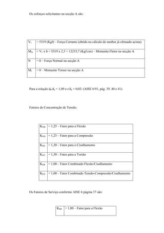 Os esforços solicitantes na secção A são:
V1 = 5319 (Kgf) – Força Cortante (obtido no cálculo do tambor já efetuado acima)
Mfa = V1 x b = 5319 x 2,3 = 12233,7 (Kgf.cm) – Momento Fletor na secção A
N = 0 – Força Normal na secção A
Mt = 0 – Momento Torsor na secção A
Para a relação db/da = 1,09 e r/da = 0,02: (AISE 6/91, pág. 39, 40 e 41).
Fatores de Concentração de Tensão.
KNB = 1,25 – Fator para a Flexão
KNN = 1,25 – Fator para a Compressão
KNS = 1,30 – Fator para o Cisalhamento
KNT = 1,30 – Fator para a Torsão
KEB = 1,00 – Fator Combinado Flexão/Cisalhamento
KEN = 1,00 – Fator Combinado Tensão-Compressão/Cisalhamento
Os Fatores de Serviço conforme AISE 6 página 37 são:
KSB = 1,00 – Fator para a Flexão
 