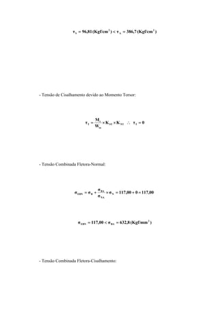 )(Kgf/cm7,386τ)(Kgf/cm81,96τ 2
A
2
S =<=
- Tensão de Cisalhamento devido ao Momento Torsor:
0τKK
W
M
τ TNTST
ta
t
T =∴××=
- Tensão Combinada Fletora-Normal:
117,00000,117σ
σ
σ
σσ N
NA
BA
BEBN =+=×+=
)(Kgf/mm8,632σ00,117σ 2
BAEBN =<=
- Tensão Combinada Fletora-Cisalhamento:
 