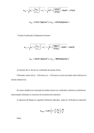 21,17481,96
6,474
8,632
117τ
τ
σ
σσ 2
2
22
S
2
TA
BA2
BEB =×⎟
⎠
⎞
⎜
⎝
⎛
+=×⎟⎟
⎠
⎞
⎜⎜
⎝
⎛
+=
)(Kgf/mm8,632σ)(Kgf/cm21,174σ 2
BA
2
EB =<=
- Tensão Combinada Cisalhamento-Normal:
92,16481,96
6,474
5,808
0τ
τ
σ
σσ 2
2
22
S
2
TA
NA2
NEN =×⎟
⎠
⎞
⎜
⎝
⎛
+=×⎟⎟
⎠
⎞
⎜⎜
⎝
⎛
+=
)(Kgf/mm5,808σ)(Kgf/cm92,164σ 2
NA
2
EN =<=
As Secções B e C devem ser verificadas da mesma forma.
Utilizando valores de db = 120 (mm) e dc = 130 (mm) os níveis de tensão serão inferiores às
tensões admissíveis.
Os outros detalhes de construção do tambor devem ser verificados conforme as referências
mencionadas utilizando os conceitos de resistência dos materiais.
A espessura do flange (e), segundo referências indicadas, pode ser verificado na expressão:
2
t
k
flange
e
H
d
d
3
2
144,1σ ×⎟⎟
⎠
⎞
⎜⎜
⎝
⎛
×−×=
Onde:
 