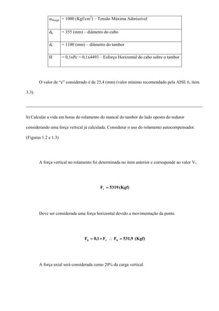 σflange = 1000 (Kgf/cm2
) – Tensão Máxima Admissível
dk = 355 (mm) – diâmetro do cubo
dt = 1100 (mm) – diâmetro do tambor
H = 0,1xPc = 0,1x4493 – Esforço Horizontal do cabo sobre o tambor
O valor de “e” considerado é de 25,4 (mm) (valor mínimo recomendado pela AISE 6, item
3.3).
________________________________________________________________________________
h) Calcular a vida em horas do rolamento do mancal do tambor do lado oposto do redutor
considerando uma força vertical já calculada. Considerar o uso do rolamento autocompensador.
(Figuras 1.2 e 1.3)
A força vertical no rolamento foi determinada no item anterior e corresponde ao valor V1.
(Kgf)5319Fv =
Deve ser considerada uma força horizontal devido a movimentação da ponte.
(Kgf)9,531FF1,0F hvh =∴×=
A força axial será considerada como 20% da carga vertical.
 