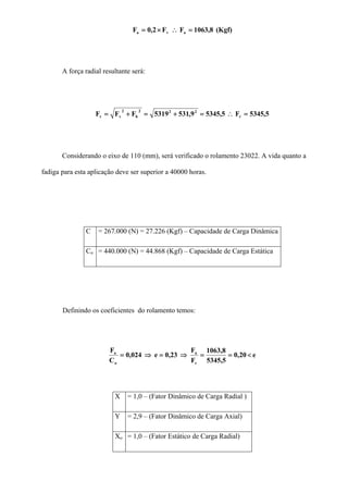 (Kgf)8,1063FF2,0F ava =∴×=
A força radial resultante será:
5,5345F5,53459,5315319FFF r
222
h
2
vr =∴=+=+=
Considerando o eixo de 110 (mm), será verificado o rolamento 23022. A vida quanto a
fadiga para esta aplicação deve ser superior a 40000 horas.
C = 267.000 (N) = 27.226 (Kgf) – Capacidade de Carga Dinâmica
Co = 440.000 (N) = 44.868 (Kgf) – Capacidade de Carga Estática
Definindo os coeficientes do rolamento temos:
e20,0
5,5345
8,1063
F
F
0,23e024,0
C
F
r
a
o
a
<==⇒=⇒=
X = 1,0 – (Fator Dinâmico de Carga Radial )
Y = 2,9 – (Fator Dinâmico de Carga Axial)
Xo = 1,0 – (Fator Estático de Carga Radial)
 