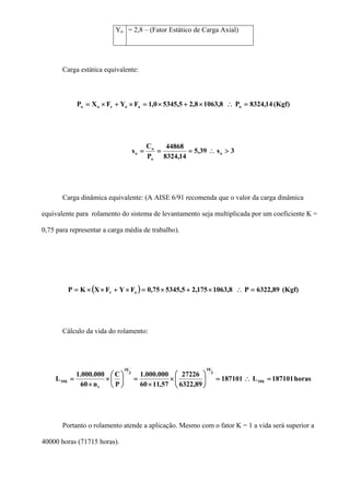 Yo = 2,8 – (Fator Estático de Carga Axial)
Carga estática equivalente:
(Kgf)14,8324P8,10638,25,53450,1FYFXP oaoroo =∴×+×=×+×=
3s39,5
14,8324
44868
P
C
s o
o
o
o >∴===
Carga dinâmica equivalente: (A AISE 6/91 recomenda que o valor da carga dinâmica
equivalente para rolamento do sistema de levantamento seja multiplicada por um coeficiente K =
0,75 para representar a carga média de trabalho).
( ) (Kgf)89,6322P8,1063175,25,534575,0FYFXKP ar =∴×+×=×+××=
Cálculo da vida do rolamento:
horas187101L187101
89,6322
27226
57,1160
000.000.1
P
C
n60
000.000.1
L h10
3
10
3
10
t
h10 =∴=⎟
⎠
⎞
⎜
⎝
⎛
×
×
=⎟
⎠
⎞
⎜
⎝
⎛
×
×
=
Portanto o rolamento atende a aplicação. Mesmo com o fator K = 1 a vida será superior a
40000 horas (71715 horas).
 