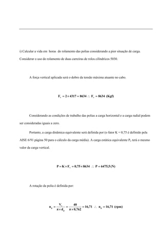 i) Calcular a vida em horas do rolamento das polias considerando a pior situação de carga.
Considerar o uso do rolamento de duas carreiras de rolos cilíndricos 5030.
A força vertical aplicada será o dobro da tensão máxima atuante no cabo.
(Kgf)8634F863443172F vv =∴=×=
Considerando as condições de trabalho das polias a carga horizontal e a carga radial podem
ser consideradas iguais a zero.
Portanto, a carga dinâmica equivalente será definida por (o fator K = 0,75 é definido pela
AISE 6/91 página 50 para o cálculo da carga média). A carga estática equivalente Po terá o mesmo
valor da carga vertical.
(N)5,6475P86340,75FKP v =∴×=×=
A rotação da polia é definida por:
(rpm)71,16n71,16
762,0π
40
dπ
V
n p
p
c
p =∴=
×
=
×
=
 