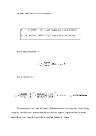 Os dados do rolamento são definidos abaixo:
C = 693.000 (N) = 70.642 (Kgf) – Capacidade de Carga Dinâmica
Co = 1.290.000 (N) = 131.498 (Kgf) – Capacidade de Carga Estática
Para a carga estática tem-se:
3s23,15
8634
131498
P
C
s o
o
o
o >∴===
Para a carga dinâmica:
horas22787242L22787242
5,6475
131498
71,1660
000.000.1
P
C
n60
000.000.1
L h10
3
10
3
10
r
h10 =∴=⎟
⎠
⎞
⎜
⎝
⎛
×
×
=⎟
⎠
⎞
⎜
⎝
⎛
×
×
=
O rolamento esta com a vida útil quanto à fadiga muito superior ao requerido. Outros fatores
devem ser considerados no dimensionamento do rolamento da polia, os principais são: diâmetro
requerido do eixo e carga de compressão na superfície do cubo da roldana.
 