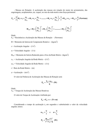 - Massas em Rotação: A aceleração das massas em rotação do motor de acionamento, das
engrenagens, acoplamentos, etc. requer, no raio da roda motriz uma força perimetral:
(Newtons)
r
a
ΘεΘ
r
1
ω
ω
εΘ..........
ω
ω
εΘ
ω
ω
εΘ
r
1
F 2redTrred
Tr
n
nn
Tr
2
22
Tr
1
11ar ×=××=⎟⎟
⎠
⎞
⎜⎜
⎝
⎛
××++××+××=
2
Tr
n
n
2
Tr
2
2
2
Tr
1
1red
ω
ω
Θ............
ω
ω
Θ
ω
ω
ΘΘ ⎟⎟
⎠
⎞
⎜⎜
⎝
⎛
×++⎟⎟
⎠
⎞
⎜⎜
⎝
⎛
×+⎟⎟
⎠
⎞
⎜⎜
⎝
⎛
×=
Onde:
Far = Resistência a Aceleração das Massas de Rotação – (Newtons)
Θ = Momento de Inércia do Componente Rotativo – (kgxm2
)
ε = Aceleração Angular – (1/s2
)
ω = Velocidade Angular – (1/s)
Θred = Momento de Inércia Reduzido para o Eixo da Roda Motriz - (kgxm2
)
εTr = Aceleração Angular da Roda Motriz – (1/s2
)
ωTr = Velocidade Angular da Roda Motriz - (1/s)
r = Raio da Roda Motriz – (m)
a = Aceleração – (m/s2
)
O valor da Potência de Aceleração das Massas de Rotação será:
(W)
η
ωT
P Trar
ar
×
=
Onde:
Tar = Torque de Aceleração das Massas Rotativas
O valor do Torque de Aceleração é definido por:
m)(NrFT arar ××=
Considerando o tempo de aceleração ta em segundos e substituiindo o valor da velocidade
angular, temos:
a
Tr
t
V
ae
r
V
ω ==
(W)
ηtr
VΘ
P
a
2
2
red
ar
××
×
=
 