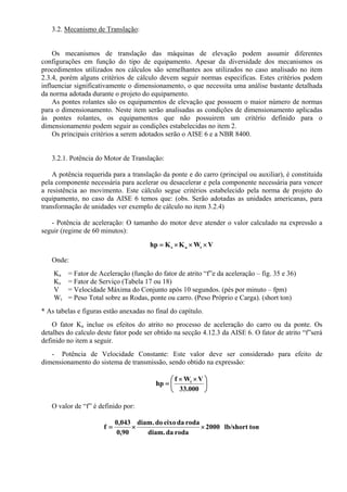 3.2. Mecanismo de Translação:
Os mecanismos de translação das máquinas de elevação podem assumir diferentes
configurações em função do tipo de equipamento. Apesar da diversidade dos mecanismos os
procedimentos utilizados nos cálculos são semelhantes aos utilizados no caso analisado no item
2.3.4, porém alguns critérios de cálculo devem seguir normas especificas. Estes critérios podem
influenciar significativamente o dimensionamento, o que necessita uma análise bastante detalhada
da norma adotada durante o projeto do equipamento.
As pontes rolantes são os equipamentos de elevação que possuem o maior número de normas
para o dimensionamento. Neste item serão analisadas as condições de dimensionamento aplicadas
às pontes rolantes, os equipamentos que não possuirem um critério definido para o
dimensionamento podem seguir as condições estabelecidas no item 2.
Os principais critérios a serem adotados serão o AISE 6 e a NBR 8400.
3.2.1. Potência do Motor de Translação:
A potência requerida para a translação da ponte e do carro (principal ou auxiliar), é constituida
pela componente necessária para acelerar ou desacelerar e pela componente necessária para vencer
a resistência ao movimento. Este cálculo segue critérios estabelecido pela norma de projeto do
equipamento, no caso da AISE 6 temos que: (obs. Serão adotadas as unidades americanas, para
transformação de unidades ver exemplo de cálculo no item 3.2.4)
- Potência de aceleração: O tamanho do motor deve atender o valor calculado na expressão a
seguir (regime de 60 minutos):
VWKKhp tas ×××=
Onde:
Ka = Fator de Aceleração (função do fator de atrito “f”e da aceleração – fig. 35 e 36)
Ks = Fator de Serviço (Tabela 17 ou 18)
V = Velocidade Máxima do Conjunto após 10 segundos. (pés por minuto – fpm)
Wt = Peso Total sobre as Rodas, ponte ou carro. (Peso Próprio e Carga). (short ton)
* As tabelas e figuras estão anexadas no final do capítulo.
O fator Ka inclue os efeitos do atrito no processo de aceleração do carro ou da ponte. Os
detalhes do calculo deste fator pode ser obtido na secção 4.12.3 da AISE 6. O fator de atrito “f”será
definido no item a seguir.
- Potência de Velocidade Constante: Este valor deve ser considerado para efeito de
dimensionamento do sistema de transmissão, sendo obtido na expressão:
⎟
⎠
⎞
⎜
⎝
⎛ ××
=
000.33
VWf
hp t
O valor de “f” é definido por:
tonlb/short2000
rodadadiam.
rodadaeixodo.diam
90,0
043,0
f ××=
 