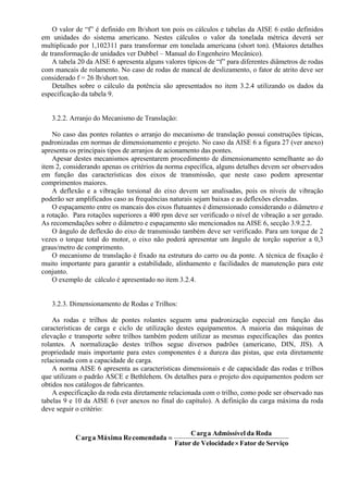 O valor de “f” é definido em lb/short ton pois os cálculos e tabelas da AISE 6 estão definidos
em unidades do sistema americano. Nestes cálculos o valor da tonelada métrica deverá ser
multiplicado por 1,102311 para transformar em tonelada americana (short ton). (Maiores detalhes
de transformação de unidades ver Dubbel – Manual do Engenheiro Mecânico).
A tabela 20 da AISE 6 apresenta alguns valores típicos de “f” para diferentes diâmetros de rodas
com mancais de rolamento. No caso de rodas de mancal de deslizamento, o fator de atrito deve ser
considerado f = 26 lb/short ton.
Detalhes sobre o cálculo da potência são apresentados no item 3.2.4 utilizando os dados da
especificação da tabela 9.
3.2.2. Arranjo do Mecanismo de Translação:
No caso das pontes rolantes o arranjo do mecanismo de translação possui construções típicas,
padronizadas em normas de dimensionamento e projeto. No caso da AISE 6 a figura 27 (ver anexo)
apresenta os principais tipos de arranjos de acionamento das pontes.
Apesar destes mecanismos apresentarem procedimento de dimensionamento semelhante ao do
item 2, considerando apenas os critérios da norma específica, alguns detalhes devem ser observados
em função das características dos eixos de transmissão, que neste caso podem apresentar
comprimentos maiores.
A deflexão e a vibração torsional do eixo devem ser analisadas, pois os níveis de vibração
poderão ser amplificados caso as frequências naturais sejam baixas e as deflexões elevadas.
O espaçamento entre os mancais dos eixos flutuantes é dimensionado considerando o diâmetro e
a rotação. Para rotações superiores a 400 rpm deve ser verificado o nível de vibração a ser gerado.
As recomendações sobre o diâmetro e espaçamento são mencionados na AISE 6, secção 3.9.2.2.
O ângulo de deflexão do eixo de transmissão também deve ser verificado. Para um torque de 2
vezes o torque total do motor, o eixo não poderá apresentar um ângulo de torção superior a 0,3
graus/metro de comprimento.
O mecanismo de translação é fixado na estrutura do carro ou da ponte. A técnica de fixação é
muito importante para garantir a estabilidade, alinhamento e facilidades de manutenção para este
conjunto.
O exemplo de cálculo é apresentado no item 3.2.4.
3.2.3. Dimensionamento de Rodas e Trilhos:
As rodas e trilhos de pontes rolantes seguem uma padronização especial em função das
características de carga e ciclo de utilização destes equipamentos. A maioria das máquinas de
elevação e transporte sobre trilhos também podem utilizar as mesmas especificações das pontes
rolantes. A normalização destes trilhos segue diversos padrões (americano, DIN, JIS). A
propriedade mais importante para estes componentes é a dureza das pistas, que esta diretamente
relacionada com a capacidade de carga.
A norma AISE 6 apresenta as características dimensionais e de capacidade das rodas e trilhos
que utilizam o padrão ASCE e Bethlehem. Os detalhes para o projeto dos equipamentos podem ser
obtidos nos catálogos de fabricantes.
A especificação da roda esta diretamente relacionada com o trilho, como pode ser observado nas
tabelas 9 e 10 da AISE 6 (ver anexos no final do capítulo). A definição da carga máxima da roda
deve seguir o critério:
ServiçodeFatorVelocidadedeFator
RodadalAdmissíveaargC
comendadaReMáximaaargC
×
=
 